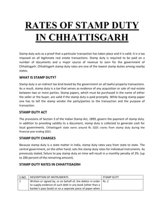 RATES OF STAMP DUTY
IN CHHATTISGARH
Stamp duty acts as a proof that a particular transaction has taken place and it is valid. It is a tax
imposed on all legitimate real estate transactions. Stamp duty is required to be paid on a
number of documents and a major source of revenue to earn for the government of
Chhattisgarh. Chhattisgarh stamp duty rates are one of the lowest stamp duties among nearby
states.
WHAT IS STAMP DUTY?
Stamp duty is an indirect tax kind levied by the government on all lawful property transactions.
As a result, stamp duty is a tax that serves as evidence of any acquisition or sale of real estate
between two or more parties. Stamp papers, which must be purchased in the name of either
the seller or the buyer, are valid if the stamp duty is paid promptly. While buying stamp paper
one has to tell the stamp vendor the party/parties to the transaction and the purpose of
transaction.
STAMP DUTY ACT
The provisions of Section 3 of the Indian Stamp Act, 1899, govern the payment of stamp duty.
In addition to providing validity to a document, stamp duty is collected to generate cash for
local governments. Chhattisgarh state earns around Rs 1025 crores from stamp duty during the
financial year ending 2021.
STAMP DUTY CHARGES
Because stamp duty is a state matter in India, stamp duty rates vary from state to state. The
central government, on the other hand, sets the stamp duty rates for individual instruments. As
previously stated, failure to pay stamp duty on time will result in a monthly penalty of 2%. (up
to 200 percent of the remaining amount).
STAMP DUTY RATES IN CHHATTISAGRH
S.NO. DESCRIPTION OF INSTRUMENTS STAMP DUTY
1 Written or signed by, or on behalf of, the debtor in order
to supply evidence of such debt in any book (other than a
banker's pass book) or on a separate piece of paper when
Rs. 2
 
