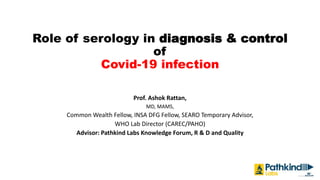 Role of serology in diagnosis & control
of
Covid-19 infection
Prof. Ashok Rattan,
MD, MAMS,
Common Wealth Fellow, INSA DFG Fellow, SEARO Temporary Advisor,
WHO Lab Director (CAREC/PAHO)
Advisor: Pathkind Labs Knowledge Forum, R & D and Quality
 