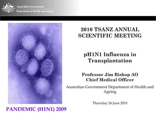 2010 TSANZ ANNUAL
SCIENTIFIC MEETING
pH1N1 Influenza in
Transplantation
Professor Jim Bishop AO
Chief Medical Officer
Australian Government Department of Health and
Ageing
Thursday 24 June 2010
PANDEMIC (H1N1) 2009
 