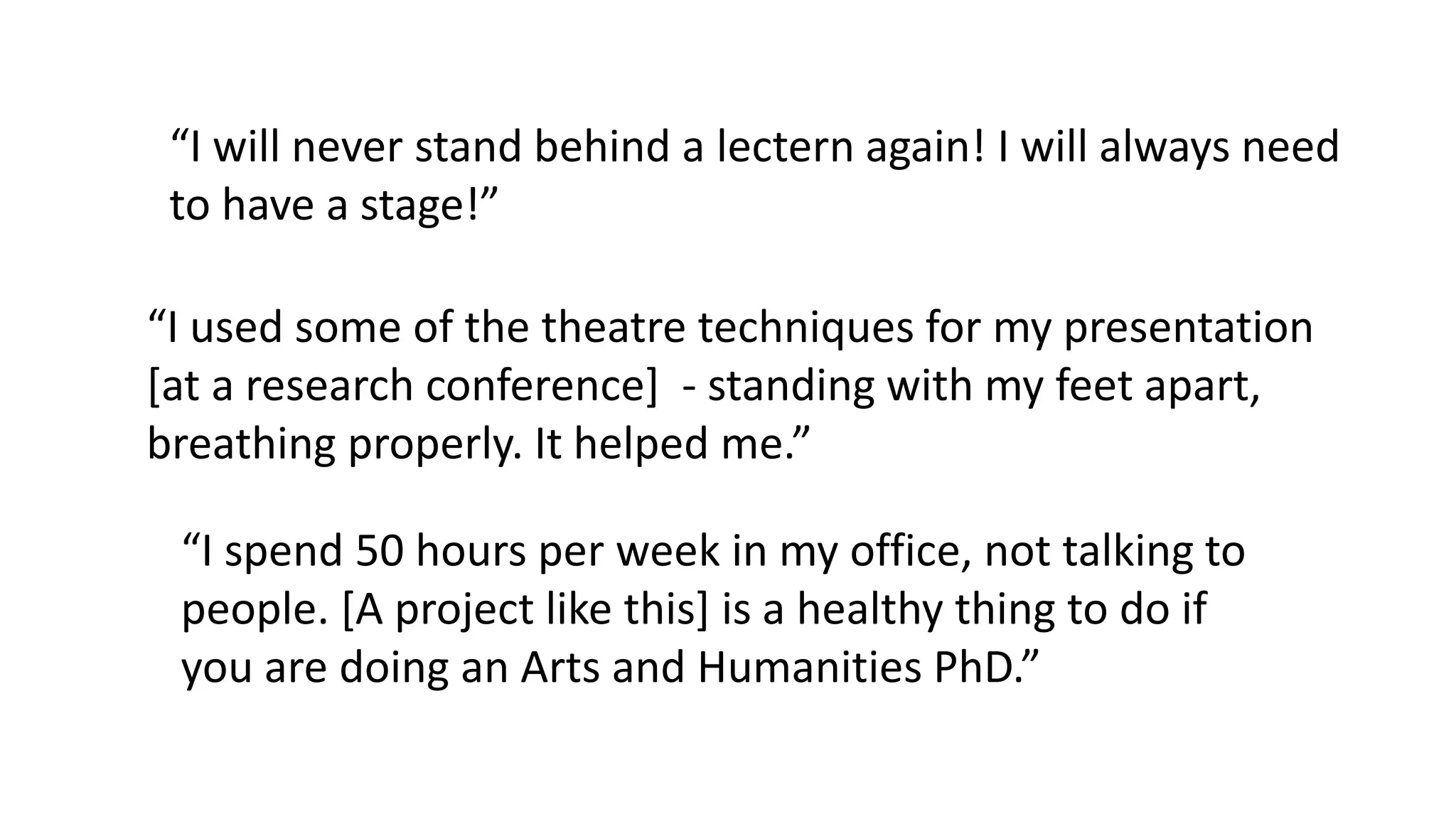 “I will never stand behind a lectern again! I will always need
to have a stage!”
“I used some of the theatre techniques for my presentation
[at a research conference] - standing with my feet apart,
breathing properly. It helped me.”
“I spend 50 hours per week in my office, not talking to
people. [A project like this] is a healthy thing to do if
you are doing an Arts and Humanities PhD.”
 