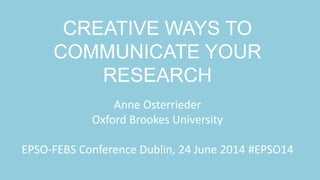 CREATIVE WAYS TO
COMMUNICATE YOUR
RESEARCH
Anne Osterrieder
Oxford Brookes University
EPSO-FEBS Conference Dublin, 24 June 2014 #EPSO14
 