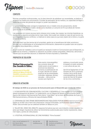 Moviliza          tu Solidaridad

CONTEXTO
Muchas compañías multinacionales, con la clara intención de satisfacer sus necesidades, se dedican a
acaparar los medios de comunicación. El poder de persuasión de los medios y su capacidad de llegar a
todos los rincones del planeta les otorgan un poder casi absoluto.

La globalización ha traído consigo la implantación de un modelo único de pensamiento, donde
predomina el tener frente al saber, dando como resultado un consumo sin fin que afecta de manera
grave la vida en el planeta.

Las personas con menos recursos tanto urbanas como rurales, las mujeres, las minorías lingüísticas, se
quedan en su mayoría excluidas de los mass media. Solo suelen ser visibles en caso de que ocurra una
gran tragedia y algunos conflictos. Lo habitual en estos casos es que sean objeto de la noticia y no parte
activa de la misma.

Se podría decir que dos tercios de la humanidad, aparte de no beneficiarse del orden económico
mundial, son invisibilizadas en la Sociedad de la Información, diariamente se quedan fuera de la óptica
occidental otros desarrollos y culturas.

En un mundo tan mediático como el nuestro es necesario invertir en Comunicación para el Desarrollo, su
potencial es inmenso y mediante su utilización se pueden mostrar propuestas, reflexiones, denuncias y
valores que nos permitan alcanzar un Desarrollo Humano Equitativo y Sostenible.

PROPUESTA DE SOLUCIÓN
                                                Este evento cinematográfico                pobreza y la exclusión social;
Festival Internacional de                       da a conocer obras de                      el respeto al medio ambiente
Cine Invisible de Bilbao,                       índole social, encaminadas a               y una cultura de paz; etc.
                                                promover los derechos
para favorecer la diversidad                    humanos; la participación de               Del 26 de Septiembre al 3 de
cultural y la defensa de todas las              la mujer; difundir los valores             Octubre de 2013 contempla
identidades nacionales y culturales,            positivos de las diversidades;             mostrar cerca de 60 obras
por minoritarias que sean.                      culturales, religiosas, étnicas,           cinematográficas de índole
                                                sexuales...; denunciar las                 social de más de 30 países
                                                causas que originan la                     de los cinco continentes.


LÍNEAS DE ACTUACIÓN
El trabajo de KCD es un proceso de Comunicación para el Desarrollo que consta de 4 hitos:

1. IV ENCUENTRO DE COMUNICACIÓN, CULTURA Y DESARROLLO “Una mirada a la Comunicación
desde la perspectiva de género” en colaboración con la Cátedra de Género y Comunicación Mirta
Aguirre del Instituto Internacional de Perio dismo “José Martí” de la Unión de Periodistas de Cuba y
Red Iberoamericana y Africana de masculinidades (RIAM).

2. CARAVANA DE CINE ÁRABE-IBEROAMERICANO REALIZADO POR MUJERES nació en en el Cairo,
Egipto en el 2007 de la mano de la Asociación cultural Cinerizadas y la Productora egipcia Klaketa
Árabe. Esta actividad que se celebrará también en Bilbao en junio.

3. TALLER DEL VÍDEO DEL MINUTO: espacios formativos que son una invitación a todas aquellas mu-
jeres que tengan inquietud de utilizar las herramientas audiovisuales para mostrar expresiones, ideas,
men-sajes y puntos de vista propios.

4. V FESTIVAL INTERNACIONAL DE CINE INVISIBLE “Filme Sozialak”.


Avda. Luis de Castresana 6-12          944 049 199               blog.flipover.org
Edif. Beurko Berria                    info@flipover.org         facebook.com/goflipover
48903 Barakaldo-Bizkaia                                          @goflipover                                            org
 
