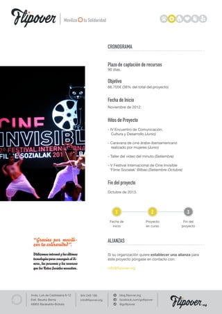 Moviliza        tu Solidaridad




                                                         CRONOGRAMA


                                                         Plazo de captación de recursos
                                                         90 días.


                                                         Objetivo
                                                         66.705€ (38% del total del proyecto)


                                                         Fecha de Inicio
                                                         Noviembre de 2012.


                                                         Hitos de Proyecto
                                                         - IV Encuentro de Comunicación,
                                                            Cultura y Desarrollo (Junio)

                                                         - Caravana de cine árabe-iberoamericano
                                                           realizado por mujeres (Junio)

                                                         - Taller del vídeo del minuto (Setiembre)

                                                         - V Festival Internacional de Cine Invisible
                                                           ‘Filme Sozialak’ Bilbao (Setiembre-Octubre)


                                                         Fin del proyecto
                                                         Octubre de 2013.




                                                             1                         2                 3
                                                          Fecha de                 Proyecto           Fin del
                                                            inicio                 en curso          proyecto



 “Gracias por movili-                                    ALIANZAS
 zar tu soliraridad”.
 Utilizamos internet y las últimas                       Si su organización quiere establecer una alianza para
 tecnologías para conseguir el di-                       éste proyecto póngase en contacto con:
 nero, las personas y los recursos
 que los Retos Sociales necesitan.                       info@flipover.org




Avda. Luis de Castresana 6-12        944 049 199                 blog.flipover.org
Edif. Beurko Berria                  info@flipover.org           facebook.com/goflipover
48903 Barakaldo-Bizkaia                                          @goflipover                                     org
 