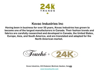 Kovac Industries Inc
 Having been in business for over 50 years, Kovac Industries has grown to
become one of the largest manufacturers in Canada. Their fashion trends and
fabrics are carefully researched and developed in Canada, the United States,
  Europe, Asia, and South America, and are translated and adapted for the
                           North American market.




                  Kovac Industries, 333 Chabanel, Montreal, Quebec, Canada
                                                                      10
                                   www.kovactouche.com
 