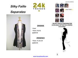 Silky Faille
Separates


                                      *SILKY FAILLE SEPARATES
                                      AVAILABLE IN THE FOLLOWING
                        295856                COLOURS*
               • Vest
               • Sizes: S to XL
               @ $20.00



                        2958563
               • Sizes: 1X, 2X, 3X
               @ $22.00




                                            3
                www.kovactouche.com
 