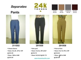 Separates
     Pants




        211502                         291939                        291958
• Classic Denim                • Slim pant                   • Pull-on Pant
• Sizes: 6 to 20 , 6P to 18P   • Sizes: S to XL, SP to XLP   • Sizes: 6 to 18, 4P to 18P
@ $16.50                       @ $10.75                      @ $18.00
• Sizes: 18W to 24W            • Sizes:18,20,22 @ $21.75     • Sizes: 18W to 24W
@ $18.50                                                     @ $20.00
                                                                     5
                                    www.kovactouche.com
 