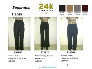 Separates
     Pants




        291960                         871920                      921502
• Pull-on Pant                 • Slimmer Panty, Side Zip   • Tummy Tucker
• Sizes: 6 to 18 , 4P to 18P   • Sizes: 6 to 18            • Sizes: 6 to 18, 4P to 18P

@ $18.00                       @ $28.00                    @ $24.00


                                                                   6
                                     www.kovactouche.com
 