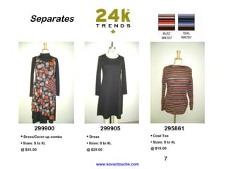 Separates




        299900                     299905                    295861
• Dress/Cover up combo   • Dress                     • Cowl Tee

• Sizes: S to XL         • Sizes: S to XL            • Sizes: S to XL

@ $35.00                 @ $29.00                    @ $19.00


                                                             7
                               www.kovactouche.com
 