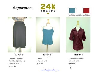 Separates




        297915                    295858                     295945
• Spiegel PDR Skirt      • Cami                      • Promotion Prepack
Waist Band (fold-over)   • Sizes: S to XL            • Sizes: M to XL
• Sizes: S to XL         @ $9.85                     @ $11.50
@ $19.50
                                                      8
                               www.kovactouche.com
 