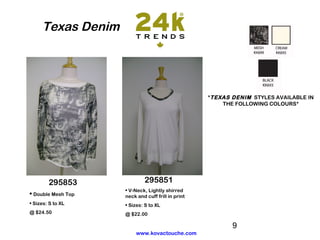 Texas Denim




                                                   *TEXAS DENIM STYLES AVAILABLE IN
                                                       THE FOLLOWING COLOURS*




        295853               295851
                    • V-Neck, Lightly shirred
• Double Mesh Top   neck and cuff frill in print
• Sizes: S to XL    • Sizes: S to XL
@ $24.50            @ $22.00

                                                          9
                         www.kovactouche.com
 