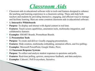 Classroom Aids
 Classroom aids in educational software refer to tools and features designed to enhance
the teaching and learning experience in a classroom setting. These aids help both
teachers and students by providing interactive, engaging, and efficient ways to manage
and facilitate learning. Here are some common classroom aids in educational software:
 1. Interactive Whiteboards
 Purpose: To display and interact with digital content in real time.
 Features: Touch screen capabilities, annotation tools, multimedia integration, and
collaborative features.
 Examples: SMART Boards, Promethean Boards.
 2. Presentation Tools
 Purpose: To create and deliver visually engaging presentations.
 Features: Slide creation, multimedia embedding, animation effects, and live polling.
 Examples: Microsoft PowerPoint, Google Slides, Prezi.
 3. Classroom Response Systems
 Purpose: To collect and analyze student responses to questions and polls.
 Features: Real-time polling, quizzes, anonymous feedback, and data analytics.
 Examples: Cahoots!, Poll Everywhere, Secretive.
 