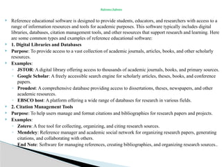  Reference educational software is designed to provide students, educators, and researchers with access to a
range of information resources and tools for academic purposes. This software typically includes digital
libraries, databases, citation management tools, and other resources that support research and learning. Here
are some common types and examples of reference educational software:
 1. Digital Libraries and Databases
 Purpose: To provide access to a vast collection of academic journals, articles, books, and other scholarly
resources.
 Examples:
◦ JSTOR: A digital library offering access to thousands of academic journals, books, and primary sources.
◦ Google Scholar: A freely accessible search engine for scholarly articles, theses, books, and conference
papers.
◦ Proudest: A comprehensive database providing access to dissertations, theses, newspapers, and other
academic resources.
◦ EBSCO host: A platform offering a wide range of databases for research in various fields.
 2. Citation Management Tools
 Purpose: To help users manage and format citations and bibliographies for research papers and projects.
 Examples:
◦ Zotero: A free tool for collecting, organizing, and citing research sources.
◦ Mendeley: Reference manager and academic social network for organizing research papers, generating
citations, and collaborating with others.
◦ End Note: Software for managing references, creating bibliographies, and organizing research sources..
Reference Software
 