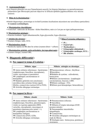 5- Anatomopathologie :
Les biopsies pleurales (en cas d’épanchement associé), les biopsies hépatiques ou parenchymateuses
pulmonaires (par fibroscopie) peuvent objectiver le follicule épithélio-gigantocellulaire avec nécrose
caséeuse.
6- Bilan de la dissémination :
Intérêt diagnostique, pronostique et évolutif (certaines localisations nécessitent une surveillance particulière)
⇒ examens systématiques.
a/ Dissémination choroïdienne:
 Fond d'œil : tubercules de Bouchut : tâches blanchâtres, mais ce n’est pas un signe pathognomonique.
b/ Dissémination méningée :
 Ponction lombaire :hyper-albuminorachie, hypo-glycorachie, hypo-chlorémie.
c/ Atteinte des séreuses :
 Examen clinique, radio, ECG.
d/ Dissémination rénale :
 Recherche répétée de BK dans les urines (examen direct + culture).
e/ Dissémination génitale, ostéo-articulaire, laryngo-pharyngée :
 Examen clinique, examen ORL.
V. Diagnostic différentiel :
A) Par rapport le temps d’évolution :
Miliaire aigue Miliaire subaigüe ou chronique
 Autres miliaires infectieuses : bactériennes
(staphylocoque, brucellose, mycoplasme),
virales, mycosiques et parasitaires.
 Lymphangite carcinomateuse et
hémopathies
 Maladies générales non cancéreuses :
sarcoïdose dans certaines formes aiguës
fébriles, connectivites (surtout LES et PAN).
 Alvéolite allergique extrinsèque.
Pneumoconioses :silicose , bérylliose .
Sarcoïdose .
Maladies de système : sclérodermie,
histiocytose.
Miliaire carcinomateuse : lymphangite
carcinomateuse, leucoses, LMH.
Miliaire cardiaque : IVG.
Miliaire post-hémoptoïque: hémosidérose.
B) Par rapport la fièvre :
Miliaire chaude Miliaire froide
 Autres miliaires infectieuses : bactériennes
(staphylocoque, brucellose, pneumocoque),
virales ou à germes apparentés (MNI,
varicelles, mycoplasme), mycosiques et
parasitaires (pneumocystis carinii ++).
 Lymphangite carcinomateuse et
hémopathies malignes.
 Connectivites (PAN, LED).
 Alvéolite allergique extrinsèque.
 Pneumoconiose (silicose).
 Sarcoïdose.
 Miliaires d’origine mécanique (OAP,
poumon mitrale).
 Pneumopathies interstitielles
idiopathiques.
 Connectivites.
 Alvéolites allergiques extrinsèques au
stade de fibrose.
 Etiologies rares : histiocytose, protéinose
alvéolaires.
Bilan d’extension obligatoire :
 PL ;
 Fond d’œil ;
 Myéloculture ;
 Echographie abdominale ;
 Echographie cardiaque, ECG ;
 BK urinaire.
 