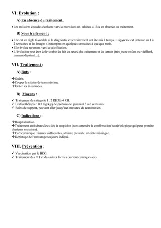 VI. Evolution :
A) En absence du traitement:
Les miliaires chaudes évoluent vers la mort dans un tableau d’IRA en absence du traitement.
B) Sous traitement :
Elle est en règle favorable si le diagnostic et le traitement ont été mis à temps. L’apyrexie est obtenue en 1 à
2 semaines et les images s’estampent en quelques semaines à quelque mois.
Elle évolue rarement vers la calcification.
L’évolution peut être défavorable du fait du retard du traitement et du terrain (très jeune enfant ou vieillard,
immunodéprimé…).
VII. Traitement :
A) Buts :
Guérir,
Couper la chaine de transmission,
Éviter les résistances.
B) Moyens :
 Traitement de catégorie I : 2 RHZE/4 RH.
 Corticothérapie : 0,5 mg/kg/j de prednisone, pendant 3 à 6 semaines.
 Soins de support, pouvant aller jusqu'aux mesures de réanimation.
C) Indications :
Hospitalisation.
Traitement antituberculeux dès la suspicion (sans attendre la confirmation bactériologique qui peut prendre
plusieurs semaines).
Corticothérapie : formes suffocantes, atteinte pleurale, atteinte méningée.
Dépistage de l'entourage toujours indiqué.
VIII. Prévention :
 Vaccination par le BCG.
 Traitement des PIT et des autres formes (surtout contagieuses).
 