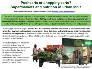 Pushcarts or shopping carts?
          Supermarkets and nutrition in urban India
               For more information, contact Lauren Finzer (lauren.finzer@gmail.com)

   The implications of the rapid rise of supermarkets in India are hotly contested, but nutrition is largely
   missing from the debate. This is a mistake: As they reach more Indians over time, supermarkets will
increasingly influence dietary patterns. Decision makers should think ahead about how to maximize health
    and well-being in light of the growth of supermarkets, and gather data to inform policy and practice.

This Fulbright research project directly asks 300 randomly selected households in South Delhi where and
when they buy fruit and vegetables, what drives those decisions, and what they see as barriers to eating
more fruit and vegetables. It examines correlations with income, education, dietary habits, obesity, and
chronic disease history. Surveyed households will be followed over the next three years as part of a larger
study on chronic disease.

This data set provides a baseline
for thinking about how to
effectively promote consumption
of healthy foods. Over time,
changes in consumption,
purchasing habits and
preferences, and chronic disease
can be tracked as supermarkets
develop in South Delhi.
                                                                       Project under the mentorship of Dr. D. Prabhakaran at
                                                                       the Centre for Chronic Disease Control, New Delhi
 