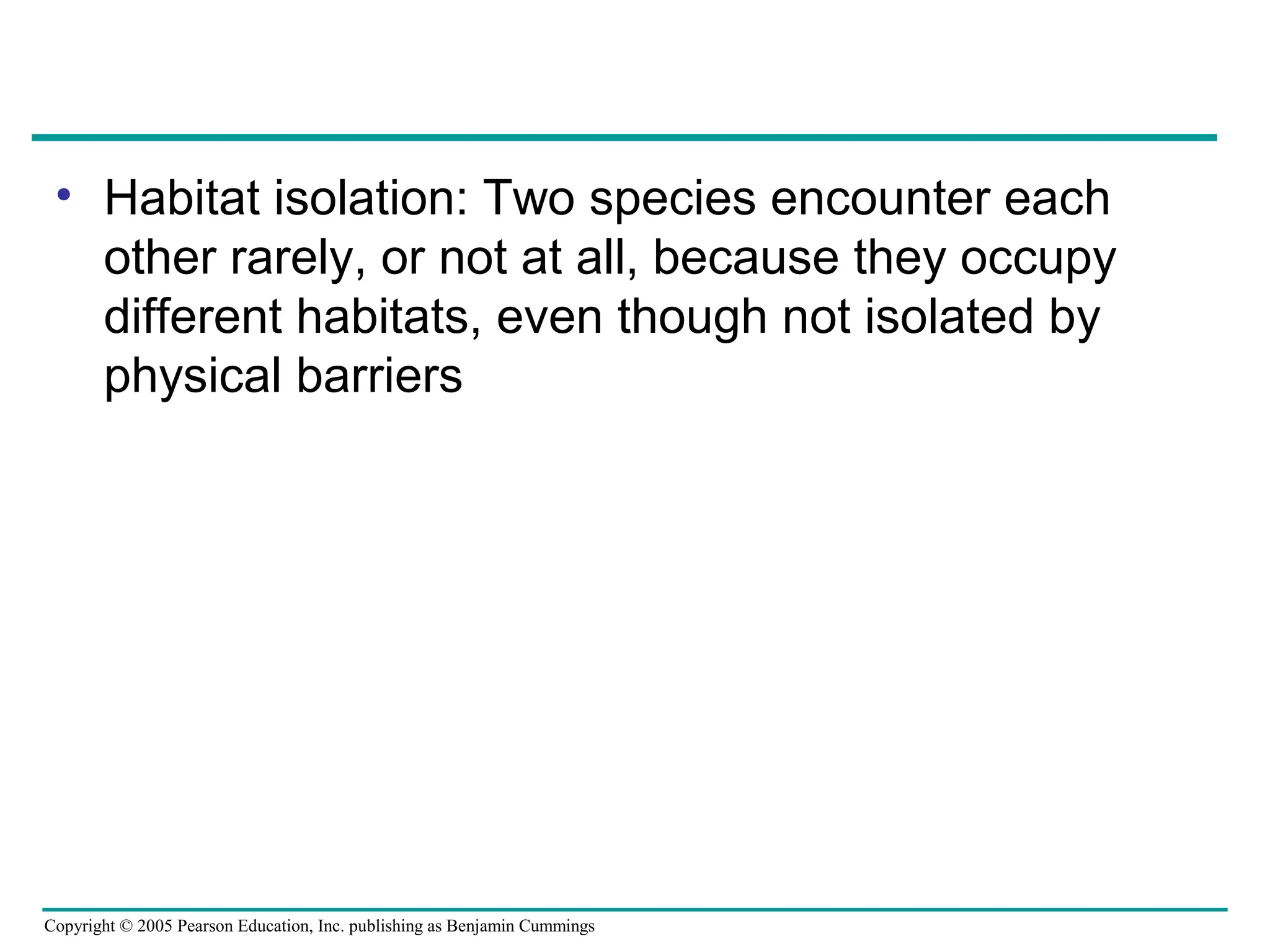 Copyright © 2005 Pearson Education, Inc. publishing as Benjamin Cummings
• Habitat isolation: Two species encounter each
other rarely, or not at all, because they occupy
different habitats, even though not isolated by
physical barriers
 