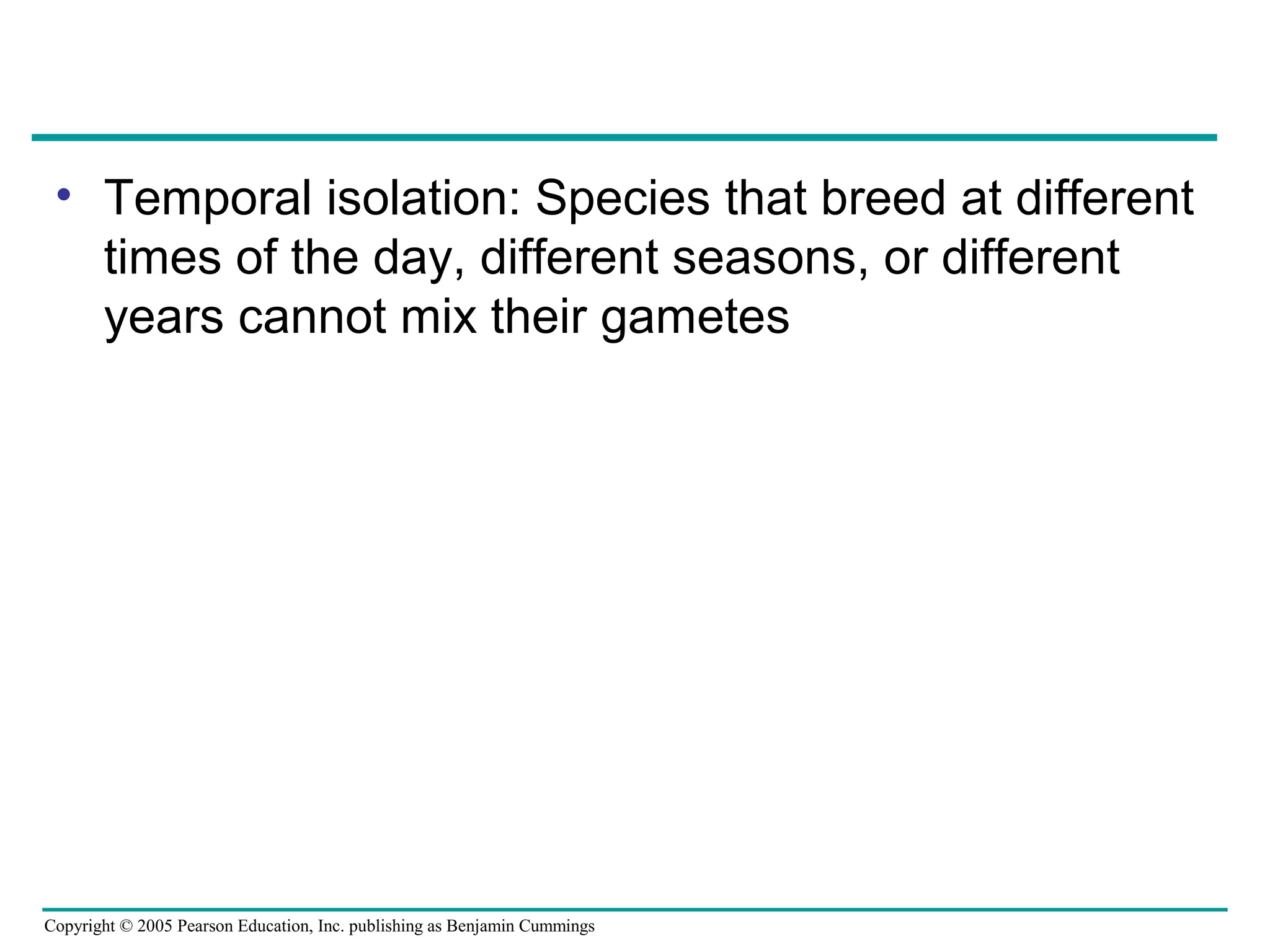 Copyright © 2005 Pearson Education, Inc. publishing as Benjamin Cummings
• Temporal isolation: Species that breed at different
times of the day, different seasons, or different
years cannot mix their gametes
 