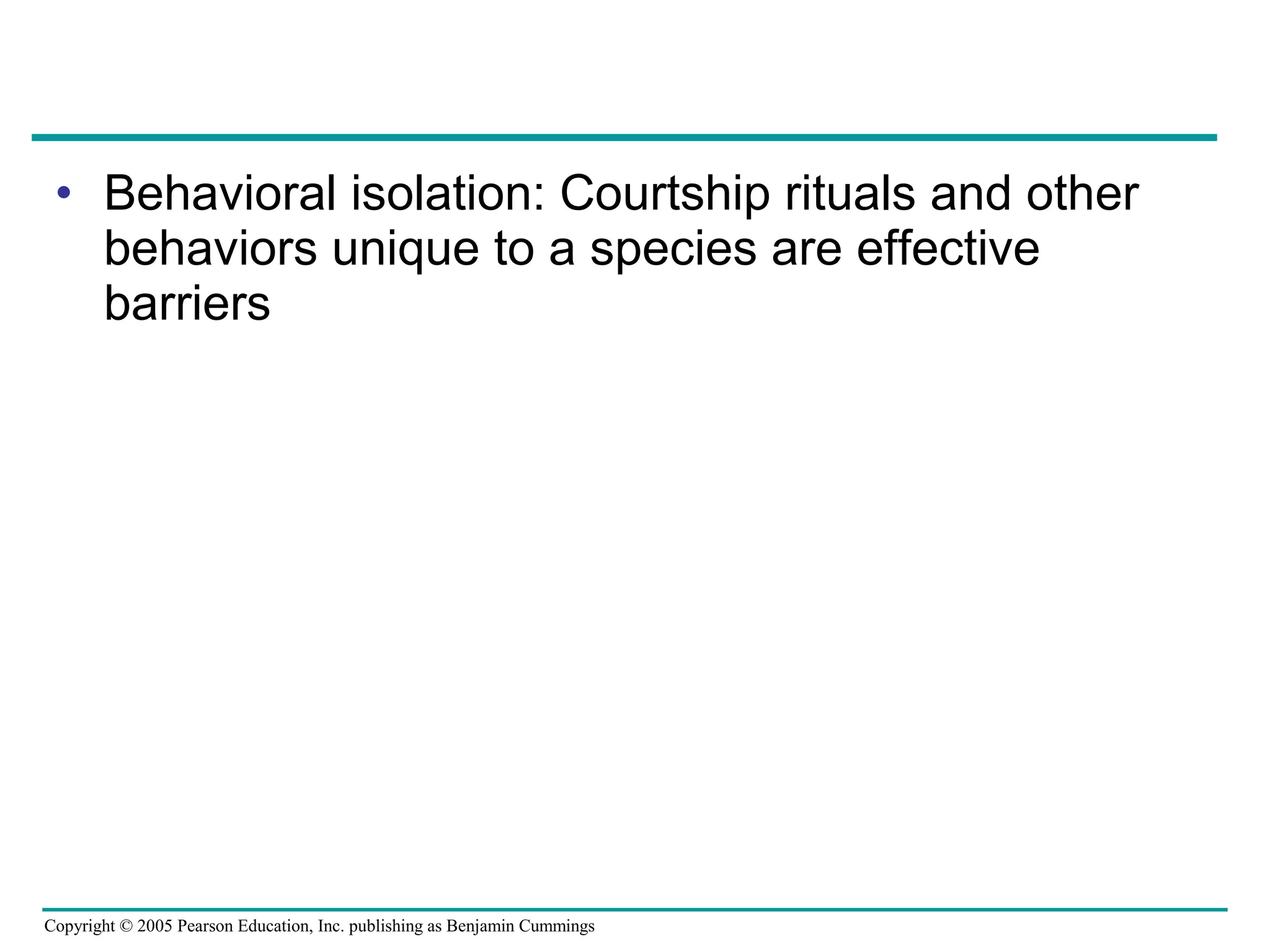 Copyright © 2005 Pearson Education, Inc. publishing as Benjamin Cummings
• Behavioral isolation: Courtship rituals and other
behaviors unique to a species are effective
barriers
 