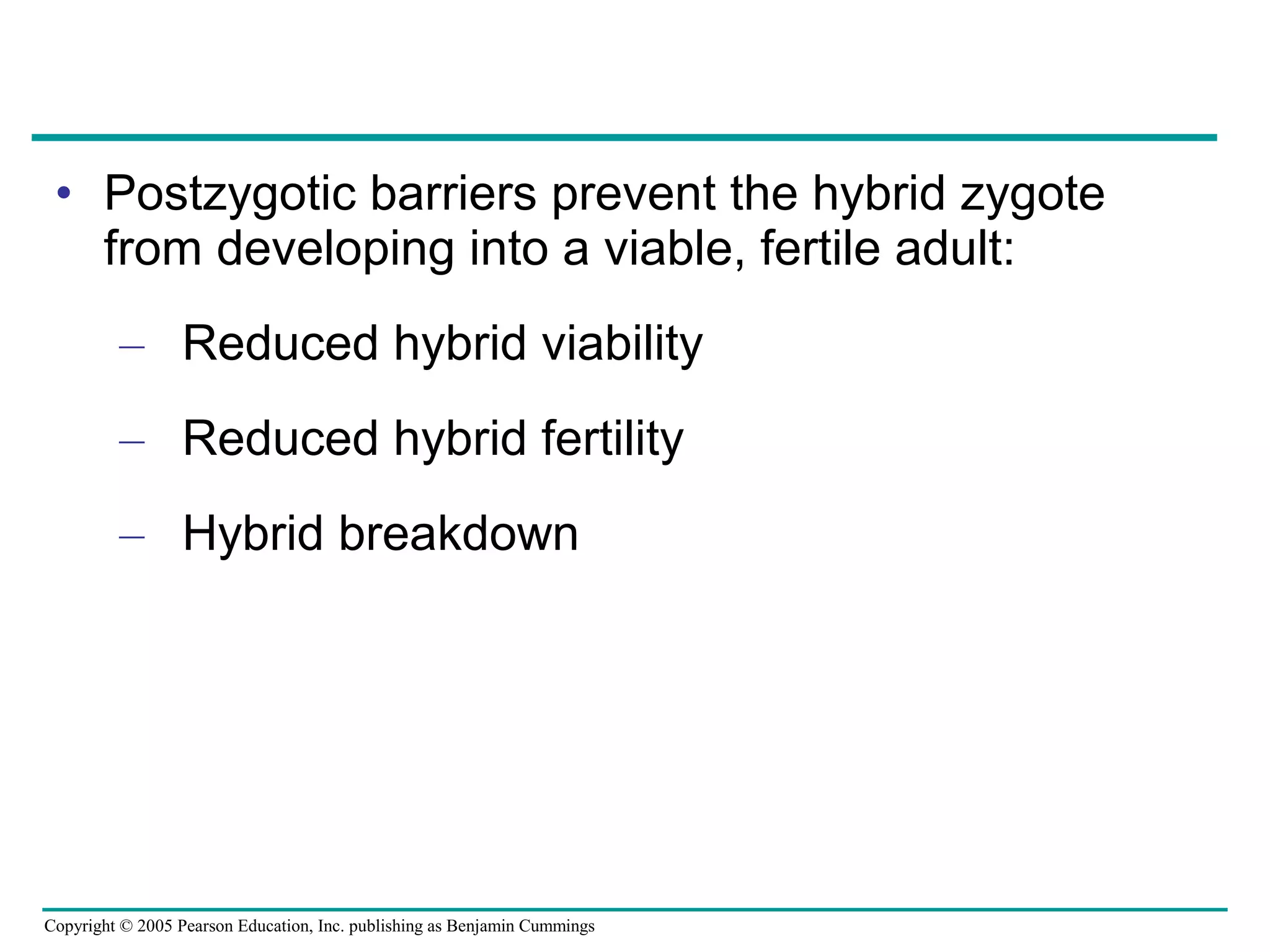 Copyright © 2005 Pearson Education, Inc. publishing as Benjamin Cummings
• Postzygotic barriers prevent the hybrid zygote
from developing into a viable, fertile adult:
– Reduced hybrid viability
– Reduced hybrid fertility
– Hybrid breakdown
 