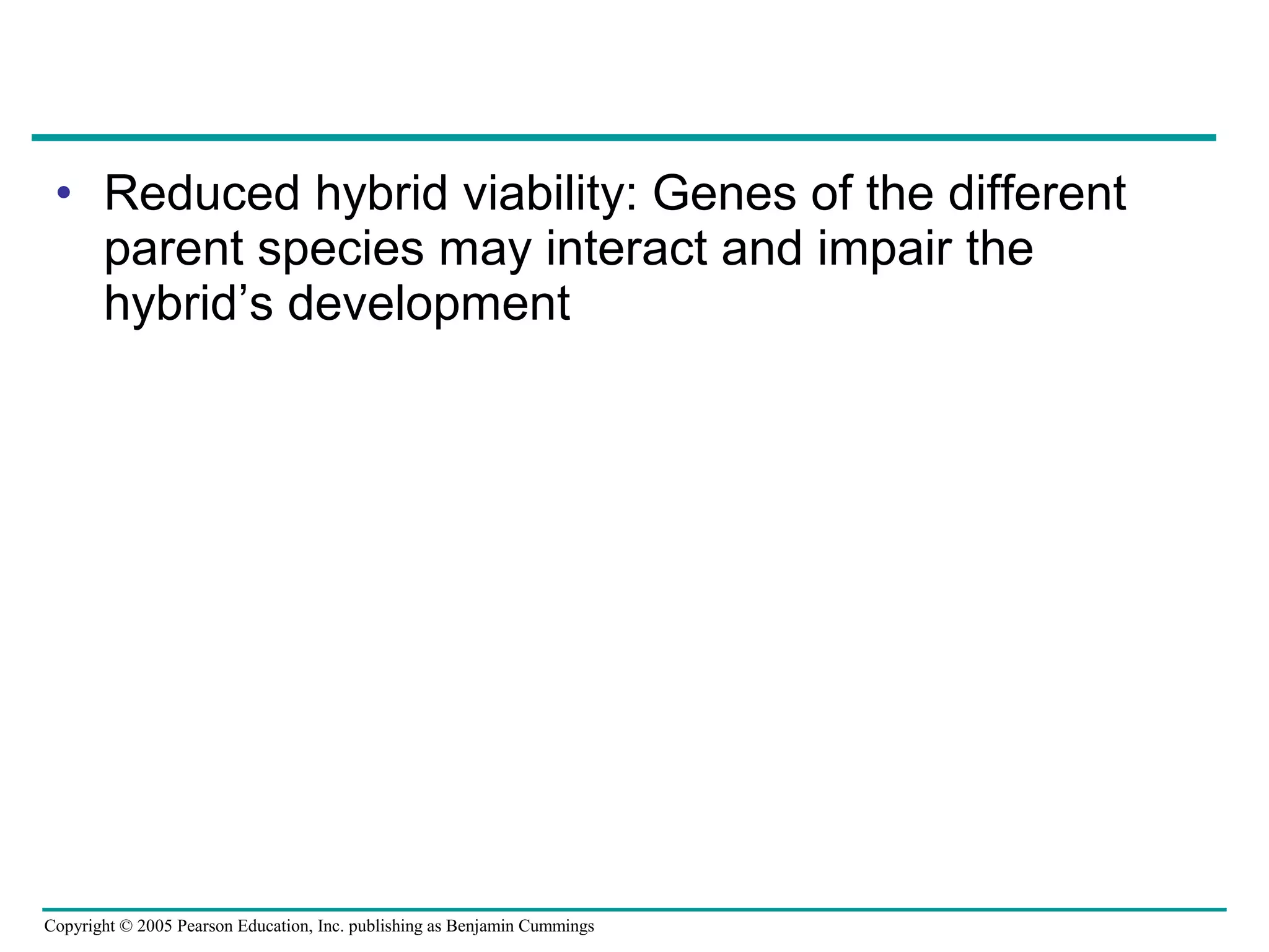 Copyright © 2005 Pearson Education, Inc. publishing as Benjamin Cummings
• Reduced hybrid viability: Genes of the different
parent species may interact and impair the
hybrid’s development
 