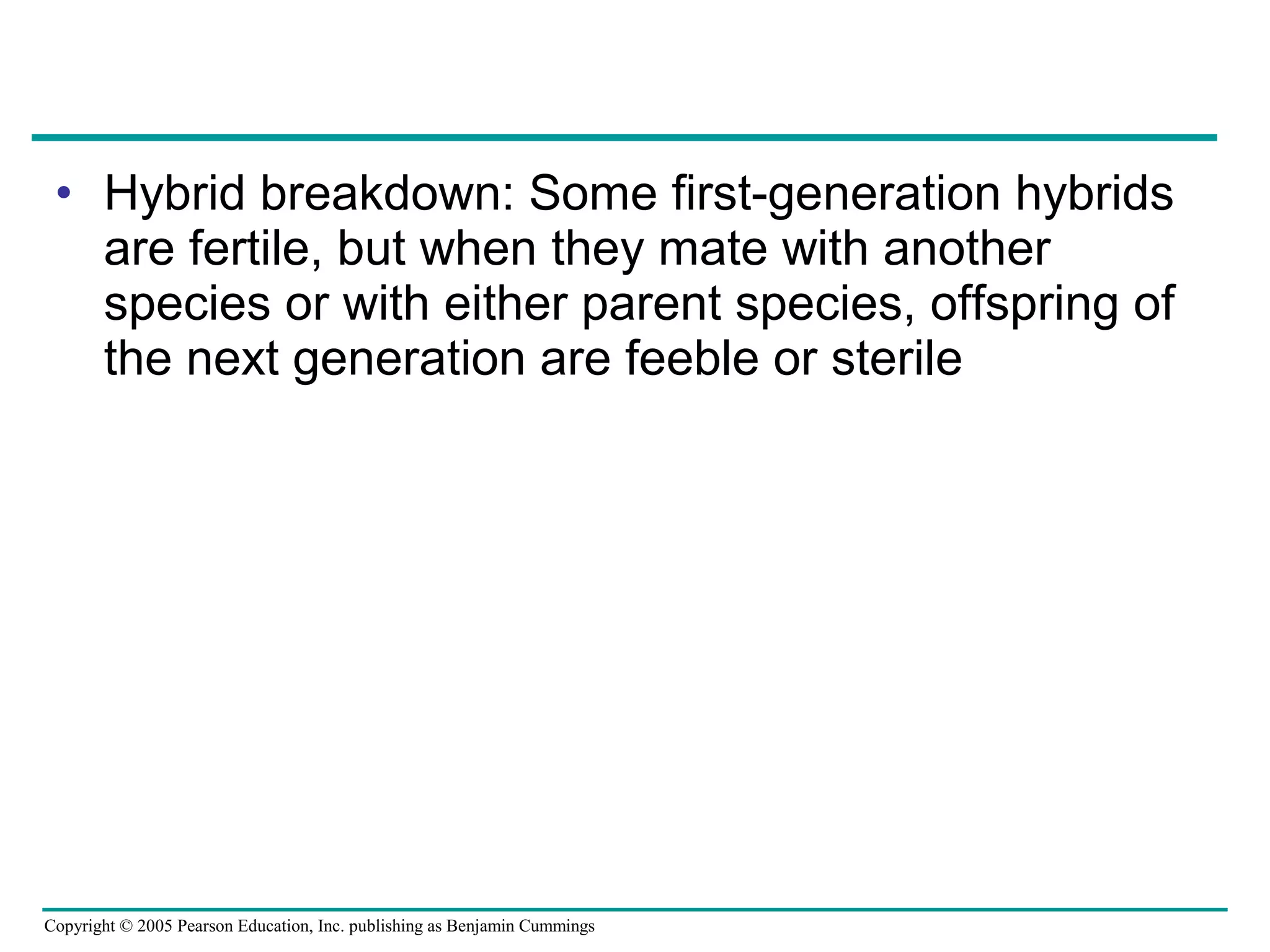 Copyright © 2005 Pearson Education, Inc. publishing as Benjamin Cummings
• Hybrid breakdown: Some first-generation hybrids
are fertile, but when they mate with another
species or with either parent species, offspring of
the next generation are feeble or sterile
 