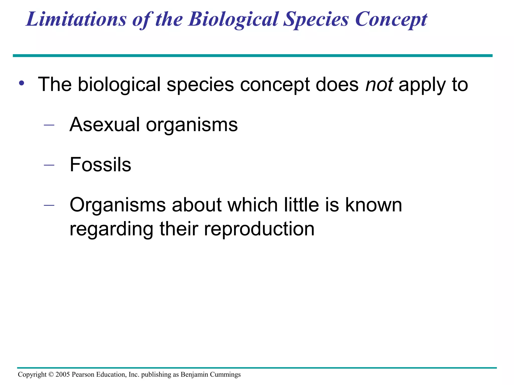 Copyright © 2005 Pearson Education, Inc. publishing as Benjamin Cummings
Limitations of the Biological Species Concept
• The biological species concept does not apply to
– Asexual organisms
– Fossils
– Organisms about which little is known
regarding their reproduction
 