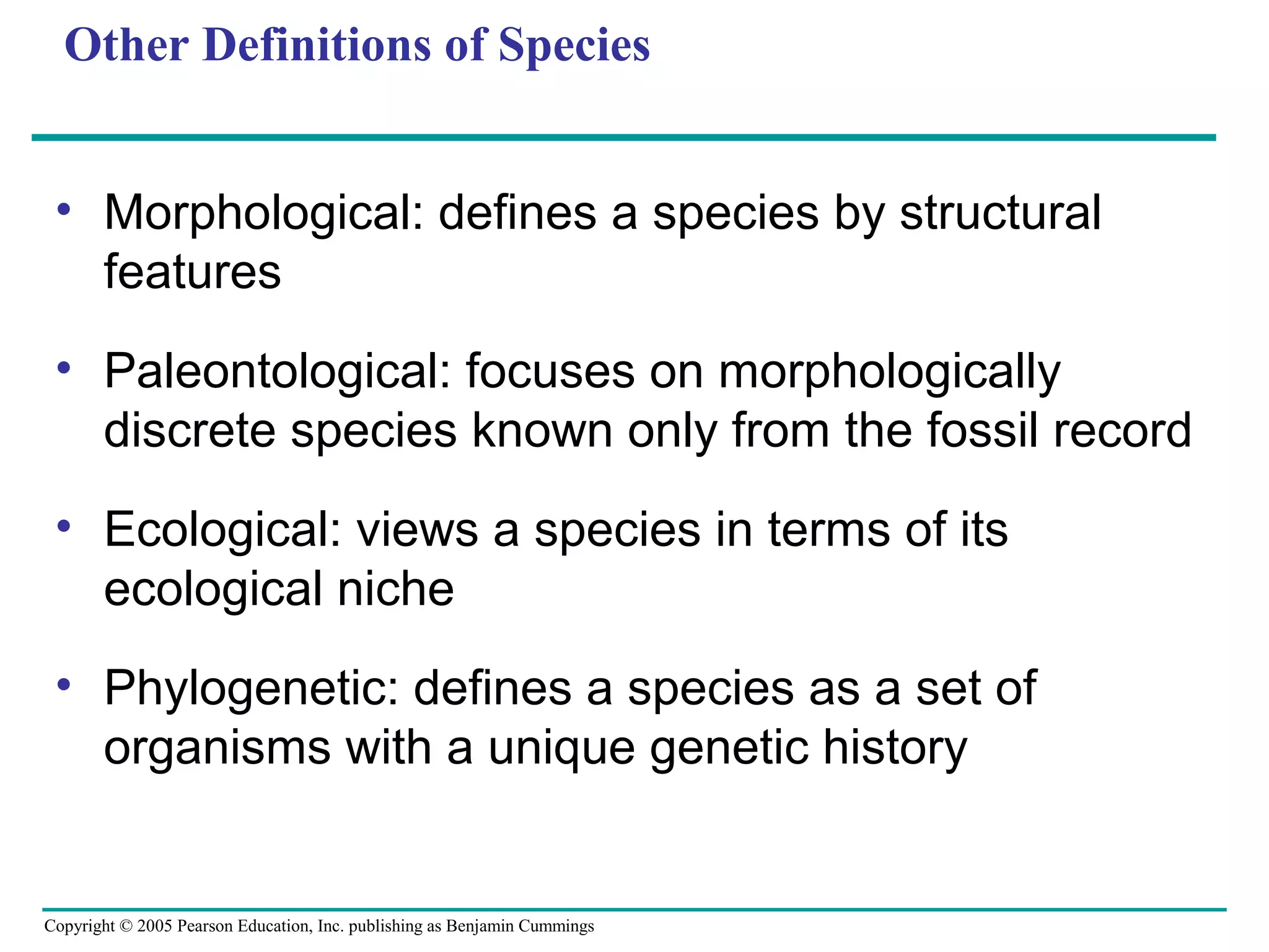Copyright © 2005 Pearson Education, Inc. publishing as Benjamin Cummings
Other Definitions of Species
• Morphological: defines a species by structural
features
• Paleontological: focuses on morphologically
discrete species known only from the fossil record
• Ecological: views a species in terms of its
ecological niche
• Phylogenetic: defines a species as a set of
organisms with a unique genetic history
 