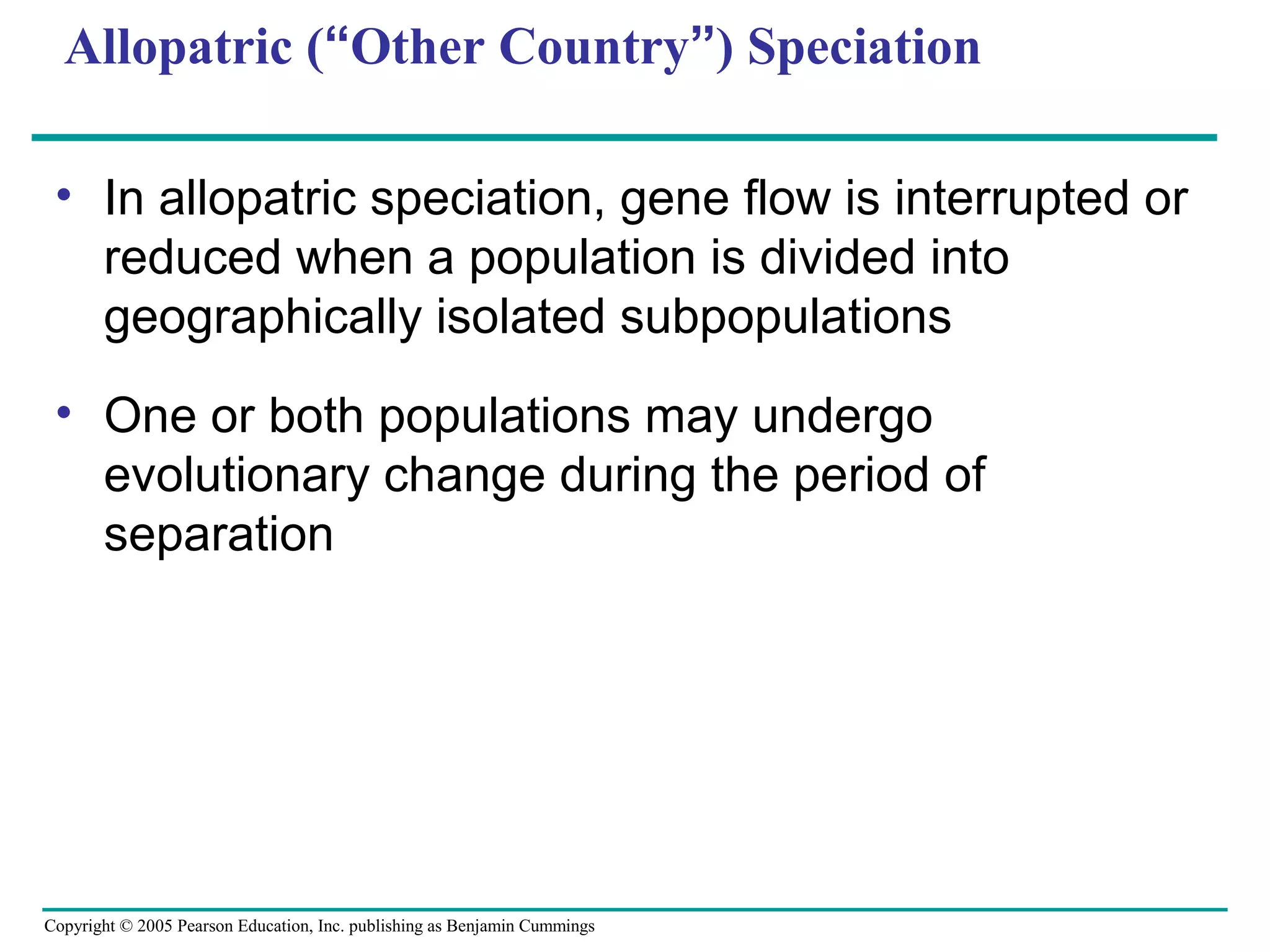 Copyright © 2005 Pearson Education, Inc. publishing as Benjamin Cummings
Allopatric (“Other Country”) Speciation
• In allopatric speciation, gene flow is interrupted or
reduced when a population is divided into
geographically isolated subpopulations
• One or both populations may undergo
evolutionary change during the period of
separation
 
