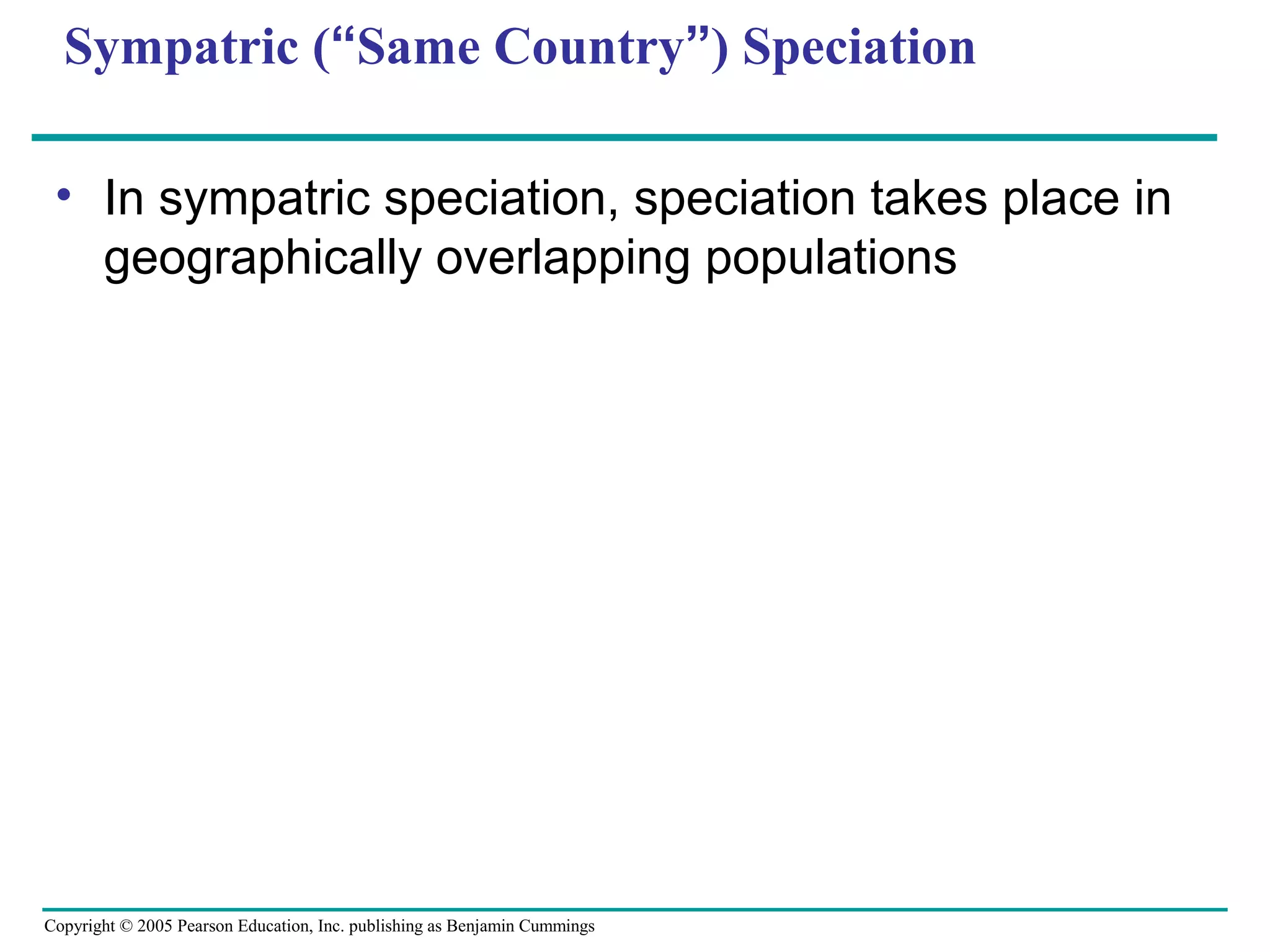 Copyright © 2005 Pearson Education, Inc. publishing as Benjamin Cummings
Sympatric (“Same Country”) Speciation
• In sympatric speciation, speciation takes place in
geographically overlapping populations
 