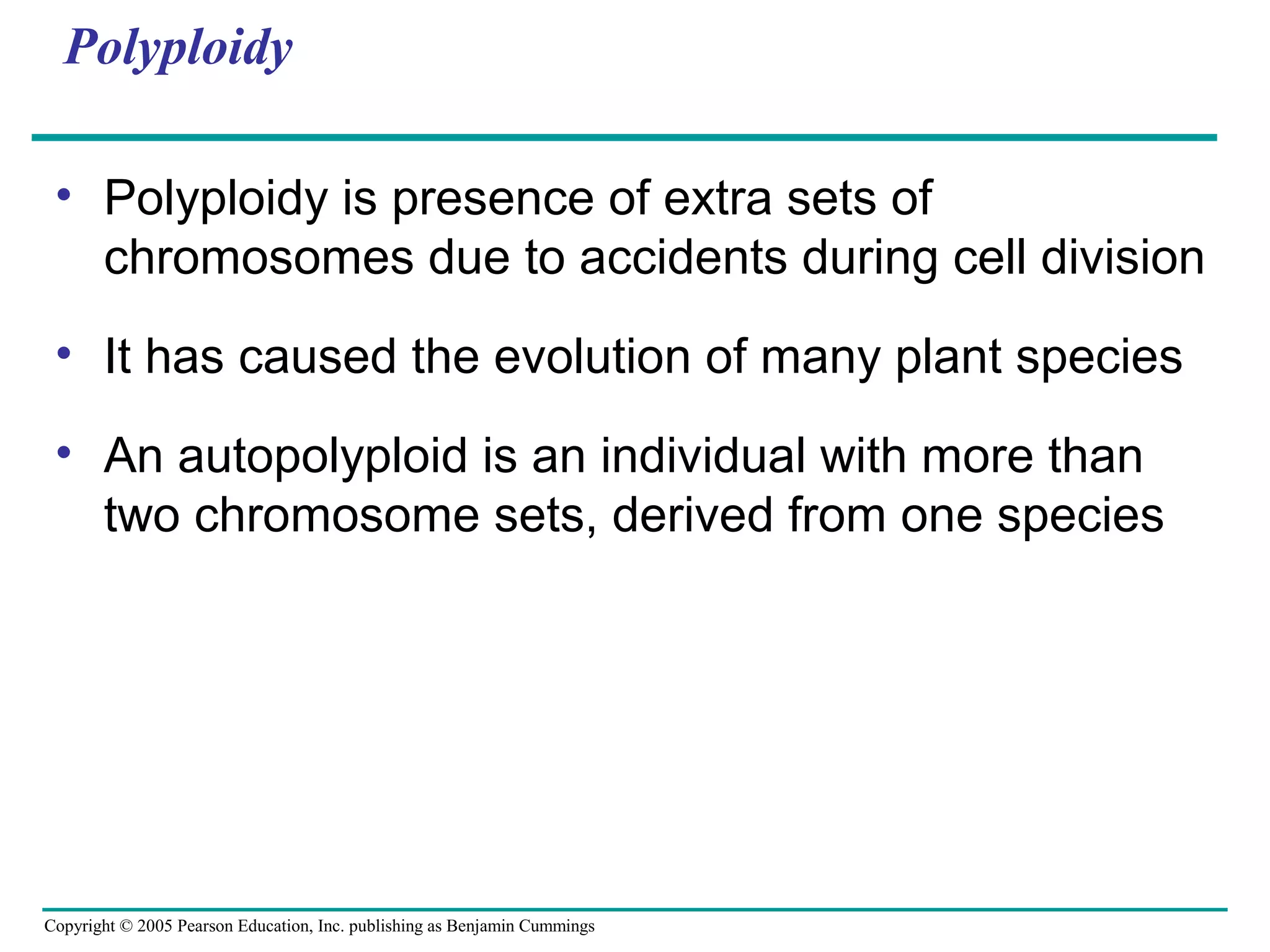 Copyright © 2005 Pearson Education, Inc. publishing as Benjamin Cummings
Polyploidy
• Polyploidy is presence of extra sets of
chromosomes due to accidents during cell division
• It has caused the evolution of many plant species
• An autopolyploid is an individual with more than
two chromosome sets, derived from one species
 