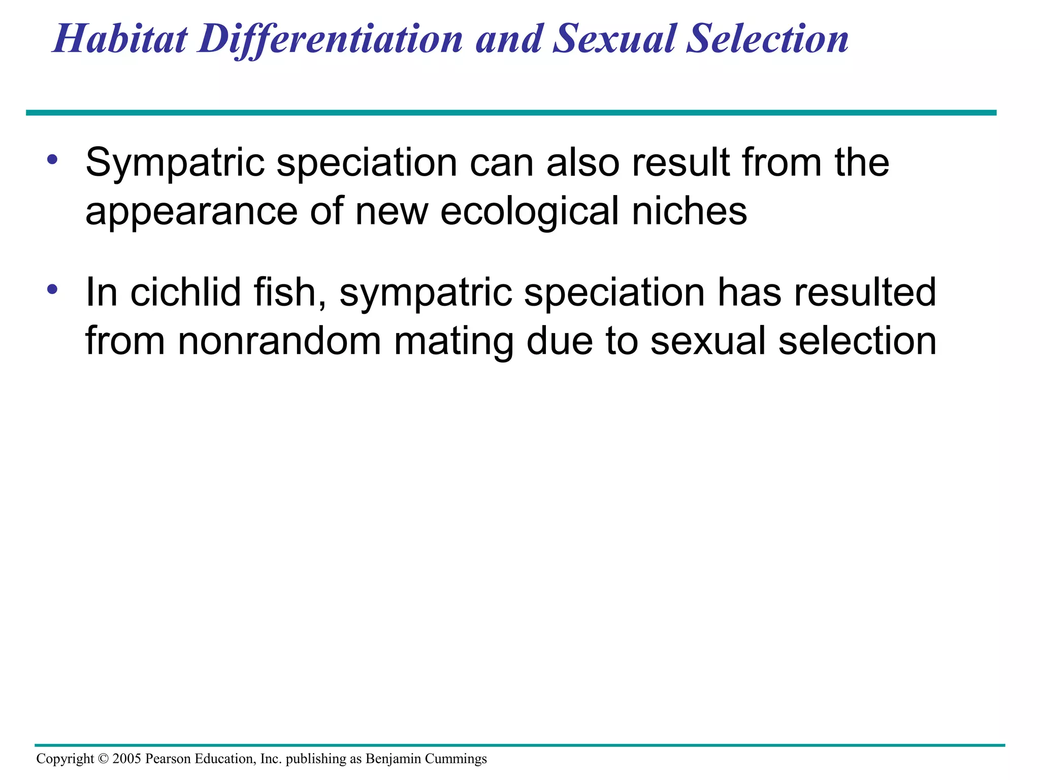 Copyright © 2005 Pearson Education, Inc. publishing as Benjamin Cummings
Habitat Differentiation and Sexual Selection
• Sympatric speciation can also result from the
appearance of new ecological niches
• In cichlid fish, sympatric speciation has resulted
from nonrandom mating due to sexual selection
 