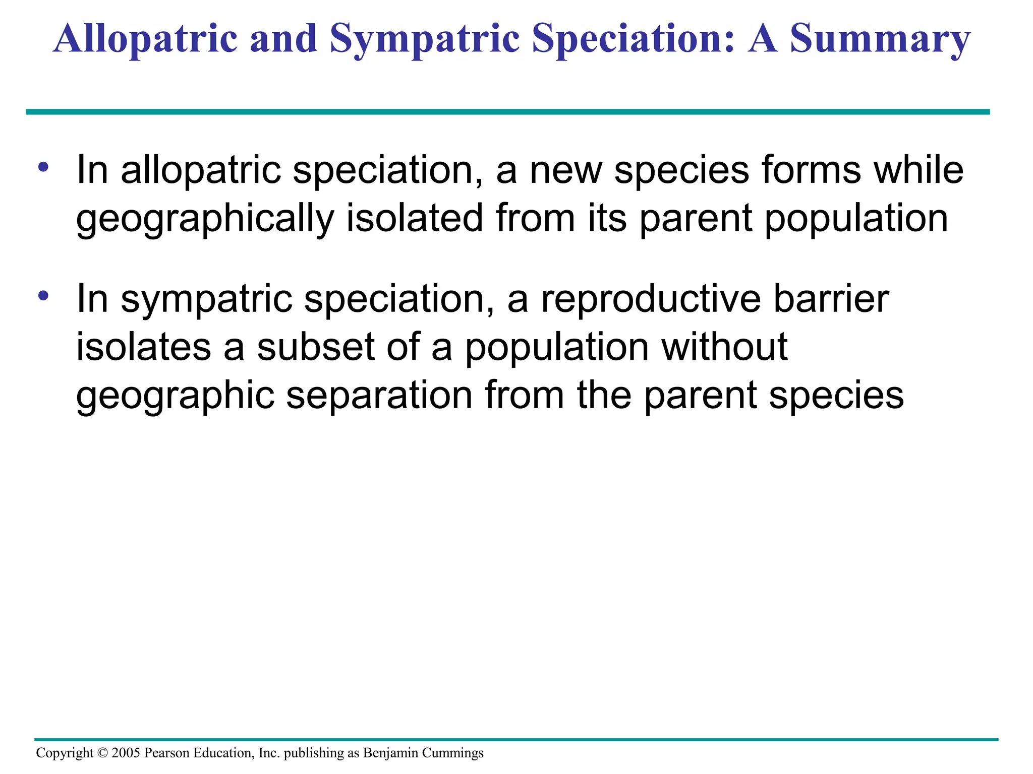 Copyright © 2005 Pearson Education, Inc. publishing as Benjamin Cummings
Allopatric and Sympatric Speciation: A Summary
• In allopatric speciation, a new species forms while
geographically isolated from its parent population
• In sympatric speciation, a reproductive barrier
isolates a subset of a population without
geographic separation from the parent species
 