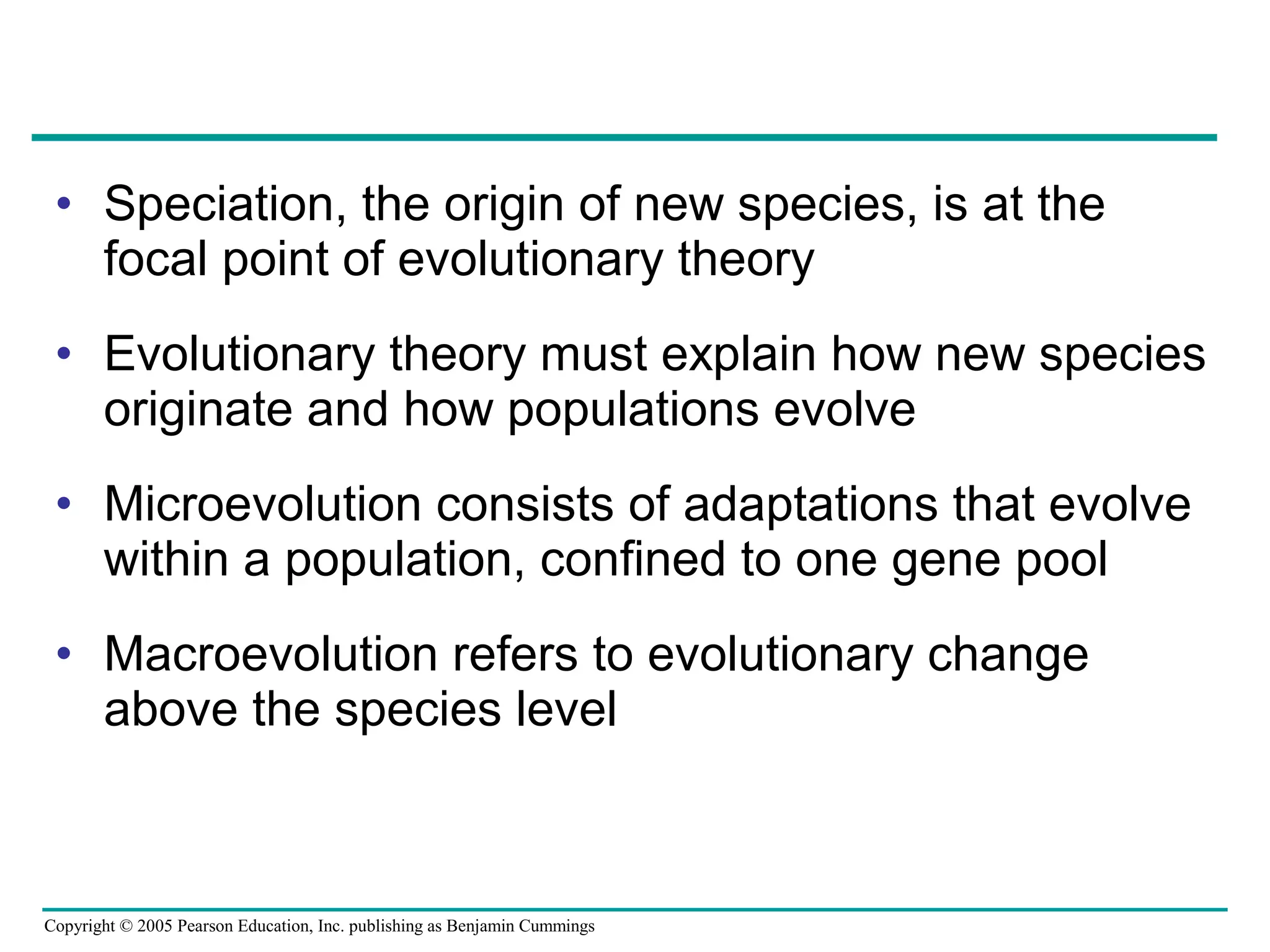Copyright © 2005 Pearson Education, Inc. publishing as Benjamin Cummings
• Speciation, the origin of new species, is at the
focal point of evolutionary theory
• Evolutionary theory must explain how new species
originate and how populations evolve
• Microevolution consists of adaptations that evolve
within a population, confined to one gene pool
• Macroevolution refers to evolutionary change
above the species level
 