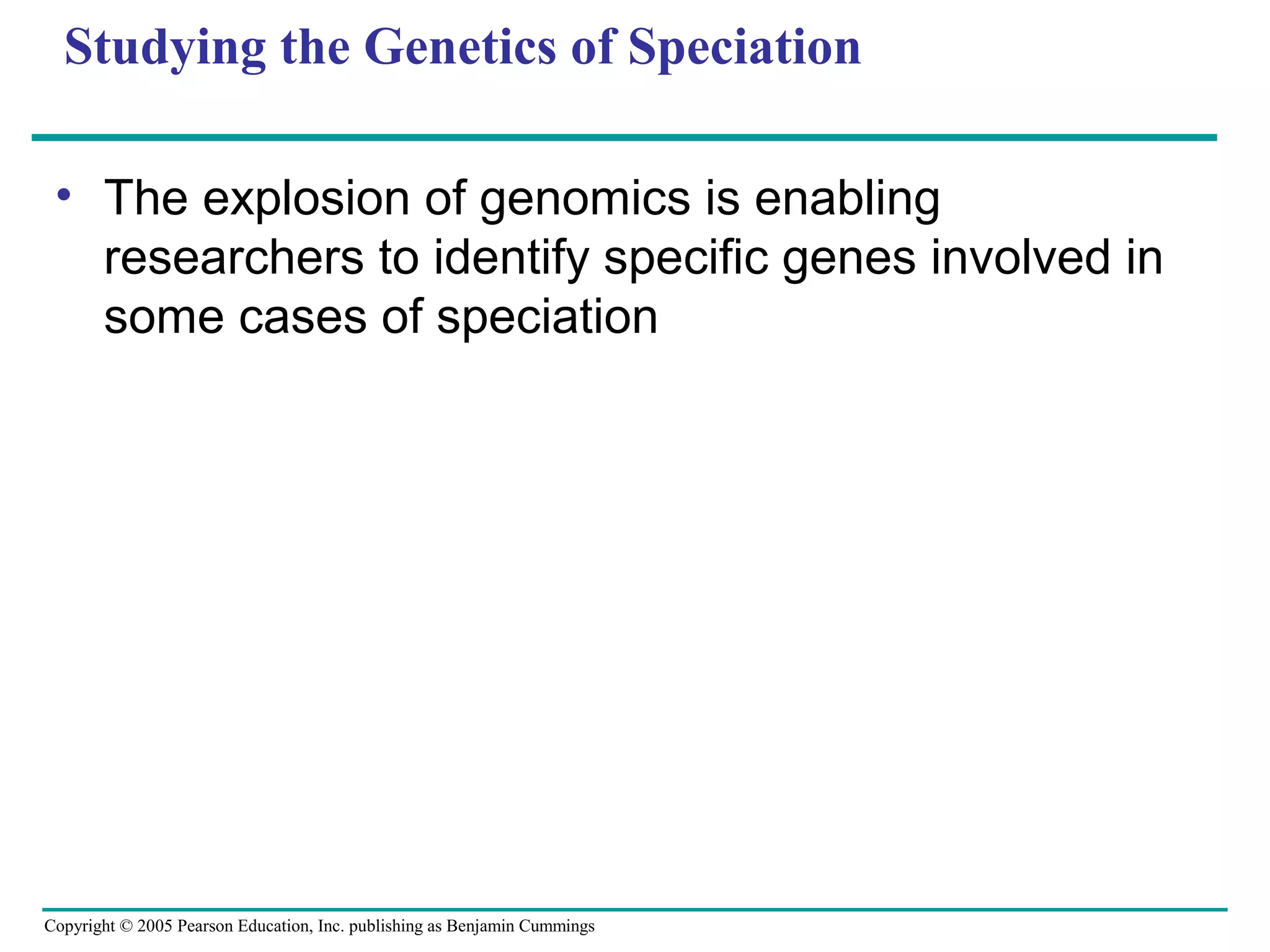 Copyright © 2005 Pearson Education, Inc. publishing as Benjamin Cummings
Studying the Genetics of Speciation
• The explosion of genomics is enabling
researchers to identify specific genes involved in
some cases of speciation
 