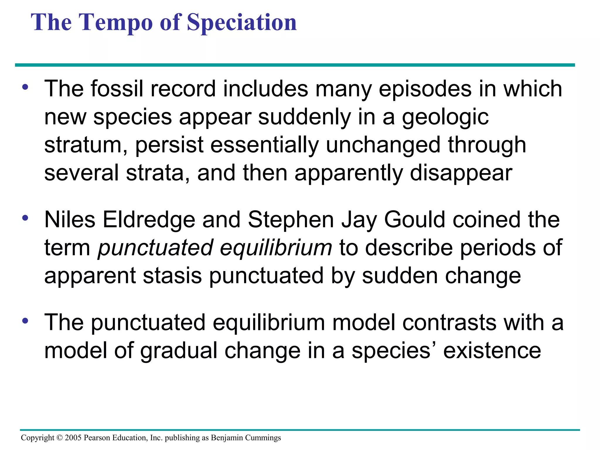 Copyright © 2005 Pearson Education, Inc. publishing as Benjamin Cummings
The Tempo of Speciation
• The fossil record includes many episodes in which
new species appear suddenly in a geologic
stratum, persist essentially unchanged through
several strata, and then apparently disappear
• Niles Eldredge and Stephen Jay Gould coined the
term punctuated equilibrium to describe periods of
apparent stasis punctuated by sudden change
• The punctuated equilibrium model contrasts with a
model of gradual change in a species’ existence
 