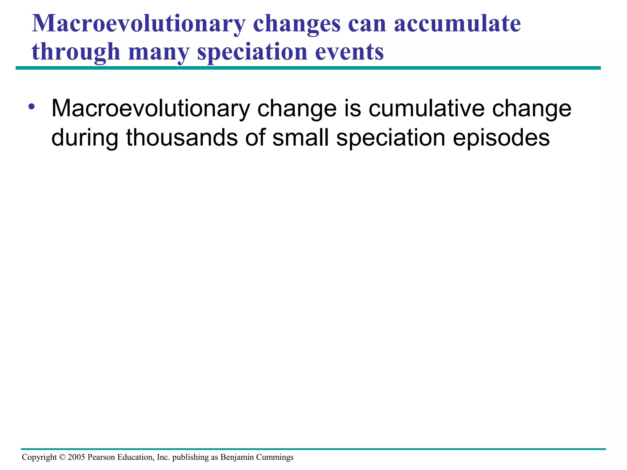 Copyright © 2005 Pearson Education, Inc. publishing as Benjamin Cummings
Macroevolutionary changes can accumulate
through many speciation events
• Macroevolutionary change is cumulative change
during thousands of small speciation episodes
 