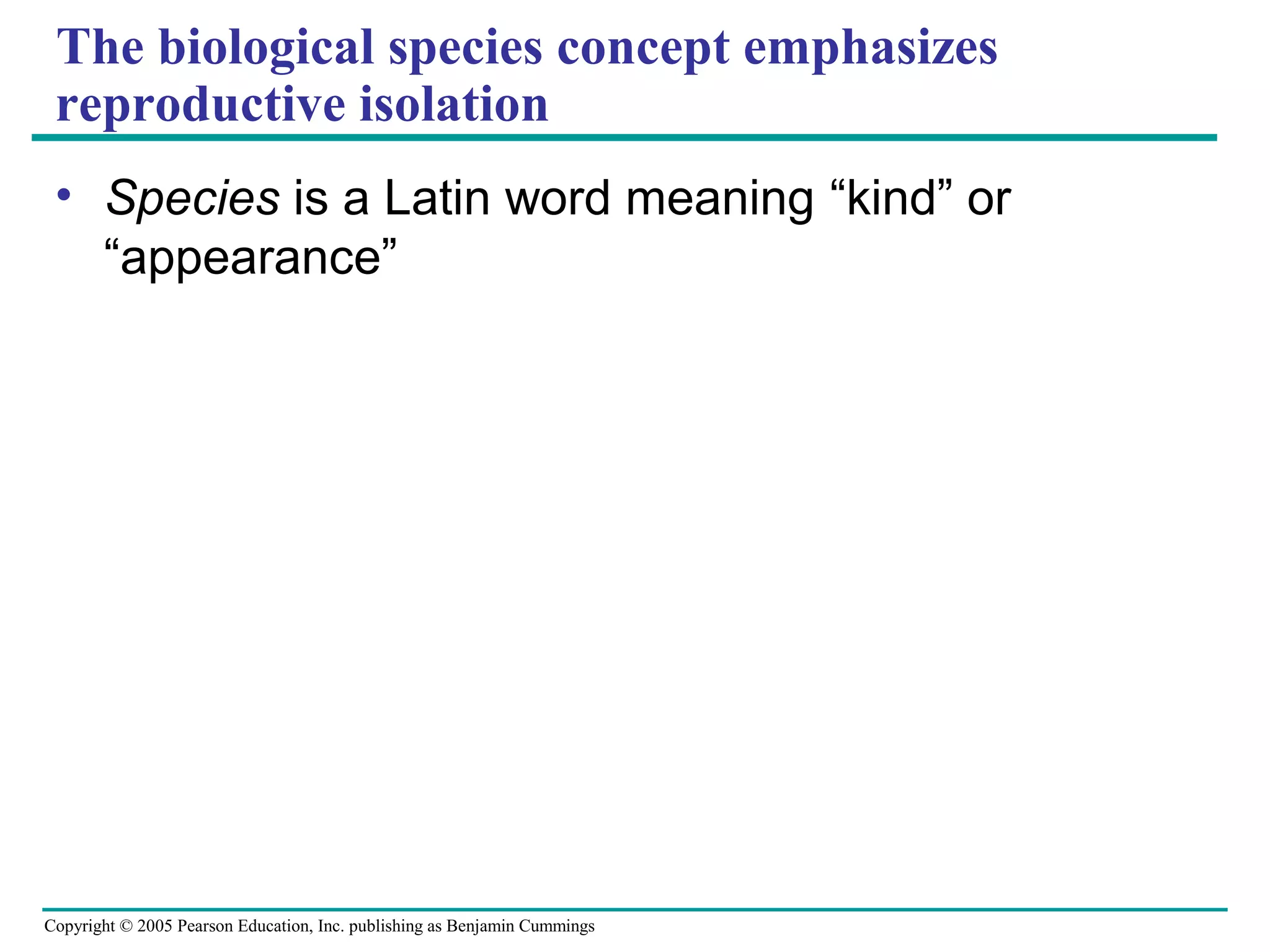 Copyright © 2005 Pearson Education, Inc. publishing as Benjamin Cummings
The biological species concept emphasizes
reproductive isolation
• Species is a Latin word meaning “kind” or
“appearance”
 