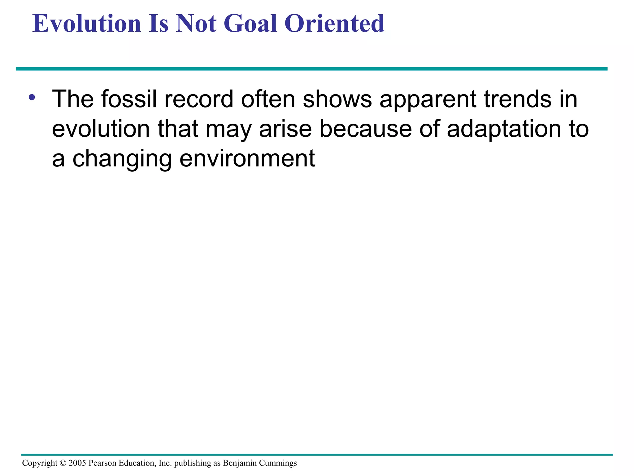 Copyright © 2005 Pearson Education, Inc. publishing as Benjamin Cummings
Evolution Is Not Goal Oriented
• The fossil record often shows apparent trends in
evolution that may arise because of adaptation to
a changing environment
 