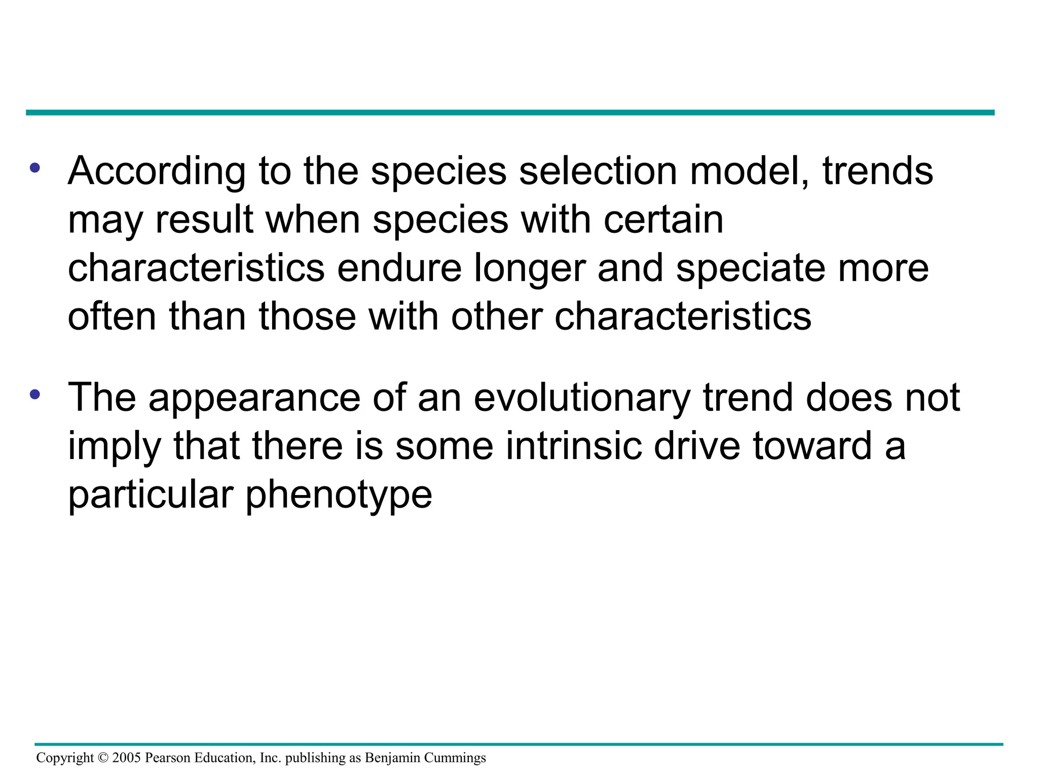 Copyright © 2005 Pearson Education, Inc. publishing as Benjamin Cummings
• According to the species selection model, trends
may result when species with certain
characteristics endure longer and speciate more
often than those with other characteristics
• The appearance of an evolutionary trend does not
imply that there is some intrinsic drive toward a
particular phenotype
 