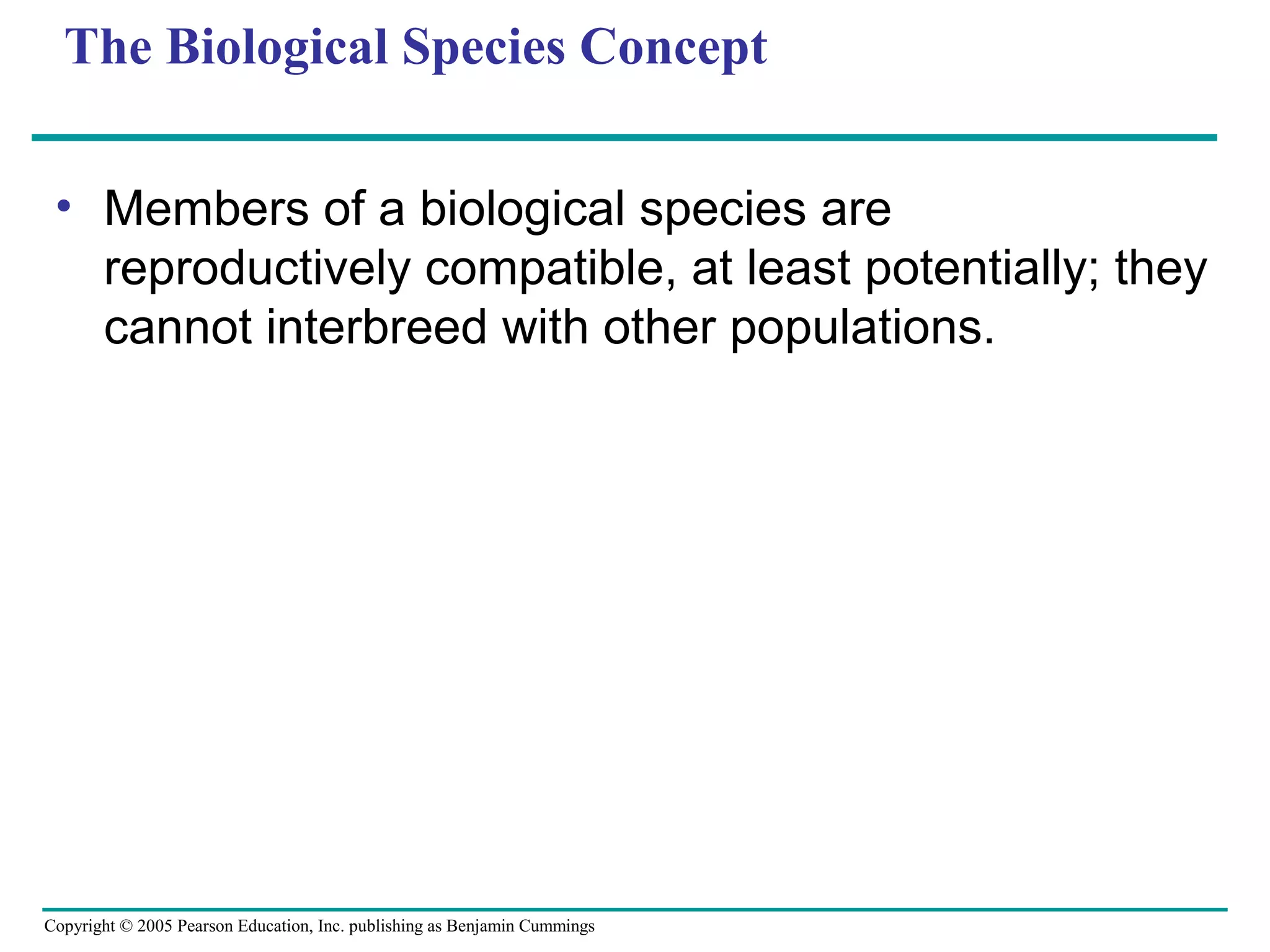Copyright © 2005 Pearson Education, Inc. publishing as Benjamin Cummings
The Biological Species Concept
• Members of a biological species are
reproductively compatible, at least potentially; they
cannot interbreed with other populations.
 