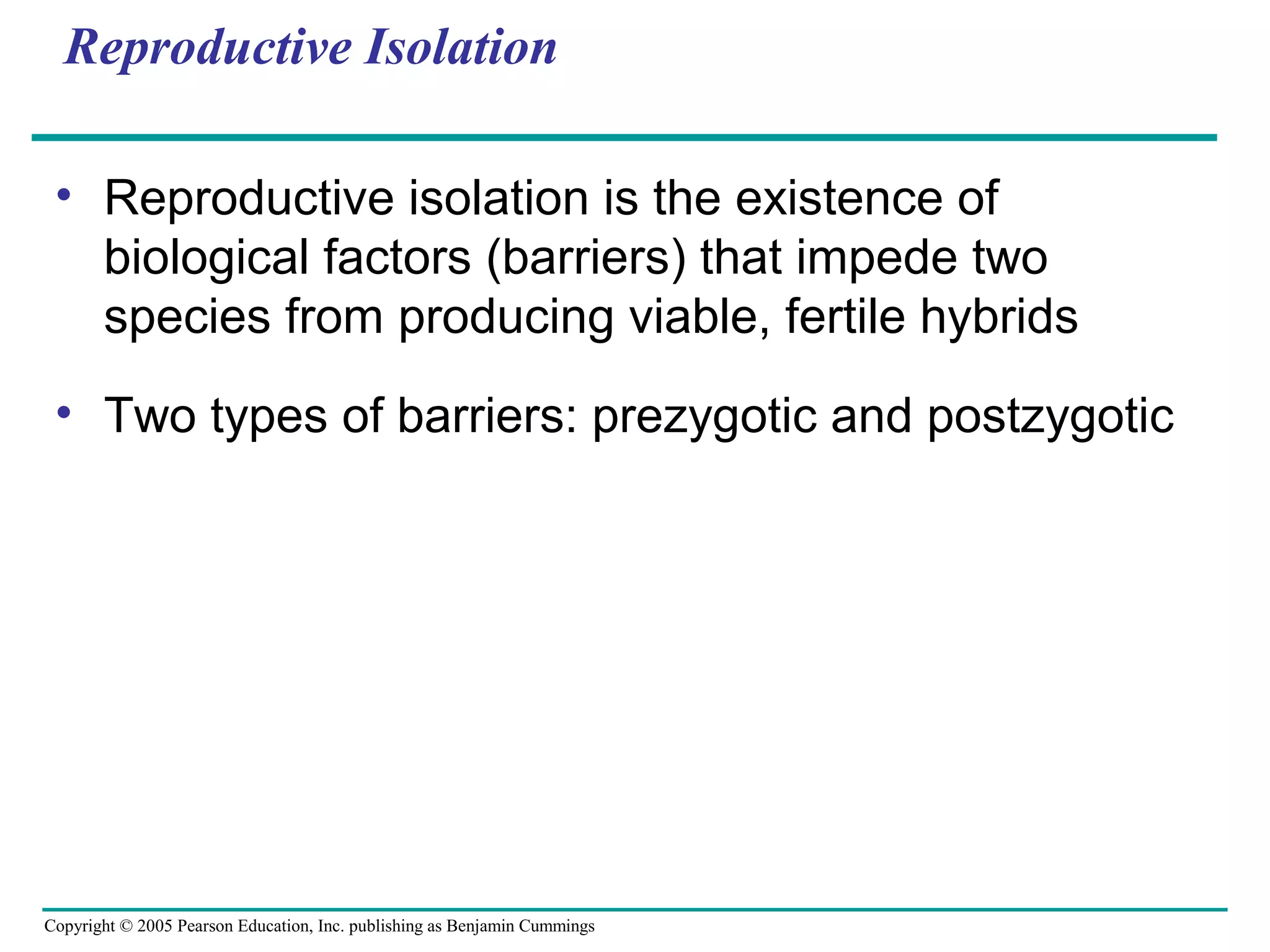 Copyright © 2005 Pearson Education, Inc. publishing as Benjamin Cummings
Reproductive Isolation
• Reproductive isolation is the existence of
biological factors (barriers) that impede two
species from producing viable, fertile hybrids
• Two types of barriers: prezygotic and postzygotic
 