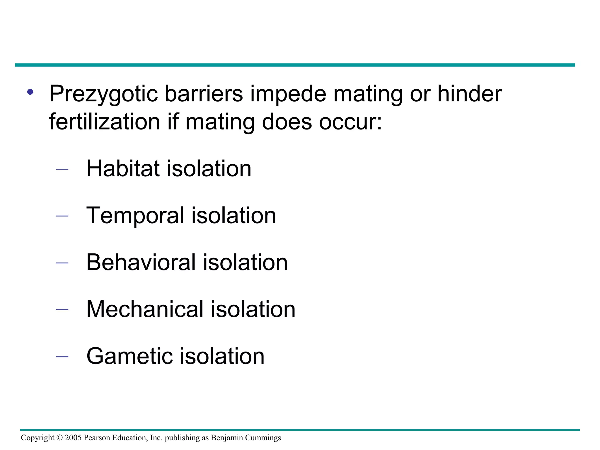 Copyright © 2005 Pearson Education, Inc. publishing as Benjamin Cummings
• Prezygotic barriers impede mating or hinder
fertilization if mating does occur:
– Habitat isolation
– Temporal isolation
– Behavioral isolation
– Mechanical isolation
– Gametic isolation
 