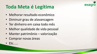 Toda Meta é Legítima
• Melhorar resultado econômico
• Diminuir grau de alavancagem
• Ter dinheiro em caixa todo mês
• Melhor qualidade de vida pessoal
• Manter patrimônio – valorização
• Comprar novas áreas
• Etc.....
 