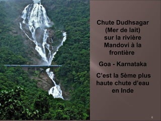 6
Chute Dudhsagar
(Mer de lait)
sur la rivière
Mandovi à la
frontière
Goa - Karnataka
C’est la 5ème plus
haute chute d’eau
en Inde
 