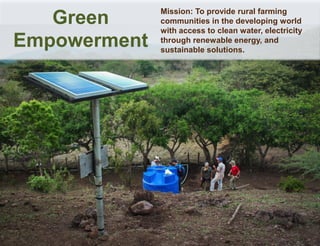 Mission: To provide rural farming
communities in the developing world
with access to clean water, electricity
through renewable energy, and
sustainable solutions.
Green
Empowerment
 