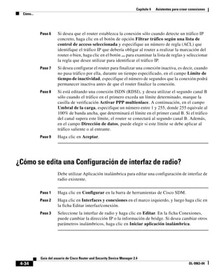 Capítulo 4   Asistentes para crear conexiones
  Cómo...




            Paso 6     Si desea que el router establezca la conexión sólo cuando detecte un tráfico IP
                       concreto, haga clic en el botón de opción Filtrar tráfico según una lista de
                       control de acceso seleccionada y especifique un número de regla (ACL) que
                       identifique el tráfico IP que debería obligar al router a realizar la marcación del
                       router o bien, haga clic en el botón ... para examinar la lista de reglas y seleccionar
                       la regla que desee utilizar para identificar el tráfico IP.
            Paso 7     Si desea configurar el router para finalizar una conexión inactiva, es decir, cuando
                       no pasa tráfico por ella, durante un tiempo especificado, en el campo Límite de
                       tiempo de inactividad, especifique el número de segundos que la conexión podrá
                       permanecer inactiva antes de que el router finalice la conexión.
            Paso 8     Si está editando una conexión ISDN (RDSI), y desea utilizar el segundo canal B
                       sólo cuando el tráfico en el primero exceda un límite determinado, marque la
                       casilla de verificación Activar PPP multienlace. A continuación, en el campo
                       Umbral de la carga, especifique un número entre 1 y 255, donde 255 equivale al
                       100% de banda ancha, que determinará el límite en el primer canal B. Si el tráfico
                       del canal supera este límite, el router se conectará al segundo canal B. Además,
                       en el campo Dirección de datos, puede elegir si este límite se debe aplicar al
                       tráfico saliente o al entrante.
            Paso 9     Haga clic en Aceptar.




¿Cómo se edita una Configuración de interfaz de radio?
                       Debe utilizar Aplicación inalámbrica para editar una configuración de interfaz de
                       radio existente.


            Paso 1     Haga clic en Configurar en la barra de herramientas de Cisco SDM.
            Paso 2     Haga clic en Interfaces y conexiones en el marco izquierdo, y luego haga clic en
                       la ficha Editar interfaz/conexión.
            Paso 3     Seleccione la interfaz de radio y haga clic en Editar. En la ficha Conexiones,
                       puede cambiar la dirección IP o la información de bridge. Si desea cambiar otros
                       parámetros inalámbricos, haga clic en Iniciar aplicación inalámbrica.




            Guía del usuario de Cisco Router and Security Device Manager 2.4
 4-34                                                                                                        OL-9963-04
 
