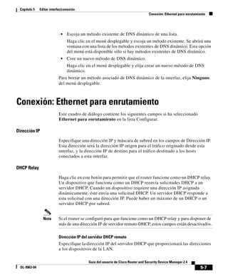 Capítulo 5    Editar interfaz/conexión
                                                                                   Conexión: Ethernet para enrutamiento




                             •   Escoja un método existente de DNS dinámico de una lista.
                                 Haga clic en el menú desplegable y escoja un método existente. Se abrirá una
                                 ventana con una lista de los métodos existentes de DNS dinámico. Esta opción
                                 del menú está disponible sólo si hay métodos existentes de DNS dinámico.
                             •   Cree un nuevo método de DNS dinámico.
                                 Haga clic en el menú desplegable y elija crear un nuevo método de DNS
                                 dinámico.
                            Para borrar un método asociado de DNS dinámico de la interfaz, elija Ninguno
                            del menú desplegable.



Conexión: Ethernet para enrutamiento
                            Este cuadro de diálogo contiene los siguientes campos si ha seleccionado
                            Ethernet para enrutamiento en la lista Configurar.

Dirección IP

                            Especifique una dirección IP y máscara de subred en los campos de Dirección IP.
                            Esta dirección será la dirección IP origen para el tráfico originado desde esta
                            interfaz, y la dirección IP de destino para el tráfico destinado a los hosts
                            conectados a esta interfaz.

DHCP Relay

                            Haga clic en este botón para permitir que el router funcione como un DHCP relay.
                            Un dispositivo que funciona como un DHCP reenvía solicitudes DHCP a un
                            servidor DHCP. Cuando un dispositivo requiere una dirección IP asignada
                            dinámicamente, éste envía una solicitud DHCP. Un servidor DHCP responde a
                            esta solicitud con una dirección IP. Puede haber un máximo de un DHCP o un
                            servidor DHCP por subred.


                 Nota       Si el router se configuró para que funcione como un DHCP relay y para disponer de
                            más de una dirección IP de servidor remoto DHCP, estos campos están desactivados.

                            Dirección IP del servidor DHCP remoto
                            Especifique la dirección IP del servidor DHCP que proporcionará las direcciones
                            a los dispositivos de la LAN.

                                            Guía del usuario de Cisco Router and Security Device Manager 2.4
  OL-9963-04                                                                                                       5-7
 