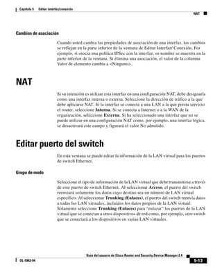 Capítulo 5   Editar interfaz/conexión
                                                                                                              NAT




Cambios de asociación

                           Cuando usted cambia las propiedades de asociación de una interfaz, los cambios
                           se reflejan en la parte inferior de la ventana de Editar Interfaz/ Conexión. Por
                           ejemplo, si asocia una política IPSec con la interfaz, su nombre se muestra en la
                           parte inferior de la ventana. Si elimina una asociación, el valor de la columna
                           Valor de elemento cambia a <Ninguno>.



NAT
                           Si su intención es utilizar esta interfaz en una configuración NAT, debe designarla
                           como una interfaz interna o externa. Seleccione la dirección de tráfico a la que
                           debe aplicarse NAT. Si la interfaz se conecta a una LAN a la que presta servicio
                           el router, seleccione Interna. Si se conecta a Internet o a la WAN de la
                           organización, seleccione Externa. Si ha seleccionado una interfaz que no se
                           puede utilizar en una configuración NAT como, por ejemplo, una interfaz lógica,
                           se desactivará este campo y figurará el valor No admitido.



Editar puerto del switch
                           En esta ventana se puede editar la información de la LAN virtual para los puertos
                           de switch Ethernet.

Grupo de modo

                           Seleccione el tipo de información de la LAN virtual que debe transmitirse a través
                           de este puerto de switch Ethernet. Al seleccionar Acceso, el puerto del switch
                           reenviará solamente los datos cuyo destino sea un número de LAN virtual
                           específico. Al seleccionar Trunking (Enlaces), el puerto del switch reenvía datos
                           a todas las LAN virtuales, incluidos los datos propios de la LAN virtual.
                           Solamente seleccione Trunking (Enlaces) para “enlazar” los puertos de la LAN
                           virtual que se conectan a otros dispositivos de red como, por ejemplo, otro switch
                           que se conectará a los dispositivos en varias LAN virtuales.




                                           Guía del usuario de Cisco Router and Security Device Manager 2.4
 OL-9963-04                                                                                                   5-13
 