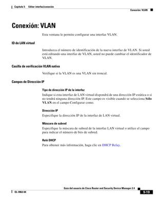 Capítulo 5    Editar interfaz/conexión
                                                                                                         Conexión: VLAN




Conexión: VLAN
                            Esta ventana le permite configurar una interfaz VLAN.

ID de LAN virtual

                            Introduzca el número de identificación de la nueva interfaz de VLAN. Si usted
                            está editando una interfaz de VLAN, usted no puede cambiar el identificador de
                            VLAN.

Casilla de verificación VLAN nativa

                            Verifique si la VLAN es una VLAN sin troncal.

Campos de Dirección IP

                            Tipo de dirección IP de la interfaz
                            Indique si esta interfaz de LAN virtual dispondrá de una dirección IP estática o si
                            no tendrá ninguna dirección IP. Este campo es visible cuando se selecciona Sólo
                            VLAN en el campo Configurar como.

                            Dirección IP
                            Especifique la dirección IP de la interfaz de LAN virtual.

                            Máscara de subred
                            Especifique la máscara de subred de la interfaz LAN virtual o utilice el campo
                            para indicar el número de bits de subred.

                            Relé DHCP
                            Para obtener más información, haga clic en DHCP Relay.




                                             Guía del usuario de Cisco Router and Security Device Manager 2.4
  OL-9963-04                                                                                                       5-19
 