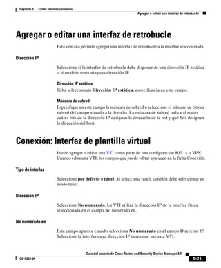 Capítulo 5   Editar interfaz/conexión
                                                                               Agregar o editar una interfaz de retrobucle




Agregar o editar una interfaz de retrobucle
                            Esta ventana permite agregar una interfaz de retrobucle a la interfaz seleccionada.

Dirección IP

                            Seleccione si la interfaz de retrobucle debe disponer de una dirección IP estática
                            o si no debe tener ninguna dirección IP.

                            Dirección IP estática
                            Si ha seleccionado Dirección IP estática, especifíquela en este campo.

                            Máscara de subred
                            Especifique en este campo la máscara de subred o seleccione el número de bits de
                            subred del campo situado a la derecha. La máscara de subred indica al router
                            cuáles bits de la dirección IP designan la dirección de la red y qué bits designan
                            la dirección del host.



Conexión: Interfaz de plantilla virtual
                            Puede agregar o editar una VTI como parte de una configuración 802.1x o VPN.
                            Cuando edita una VTI, los campos que puede editar aparecen en la ficha Conexión.

Tipo de interfaz

                            Seleccione por defecto o túnel. Si selecciona túnel, también debe seleccionar un
                            modo túnel.

Dirección IP

                            Seleccione No numerado. La VTI utiliza la dirección IP de la interfaz física
                            seleccionada en el campo No numerado en.

No numerado en

                            Este campo aparece cuando selecciona No numerado en el campo Dirección IP.
                            Seleccione la interfaz cuya dirección IP desea que use esta VTI.


                                             Guía del usuario de Cisco Router and Security Device Manager 2.4
  OL-9963-04                                                                                                         5-21
 